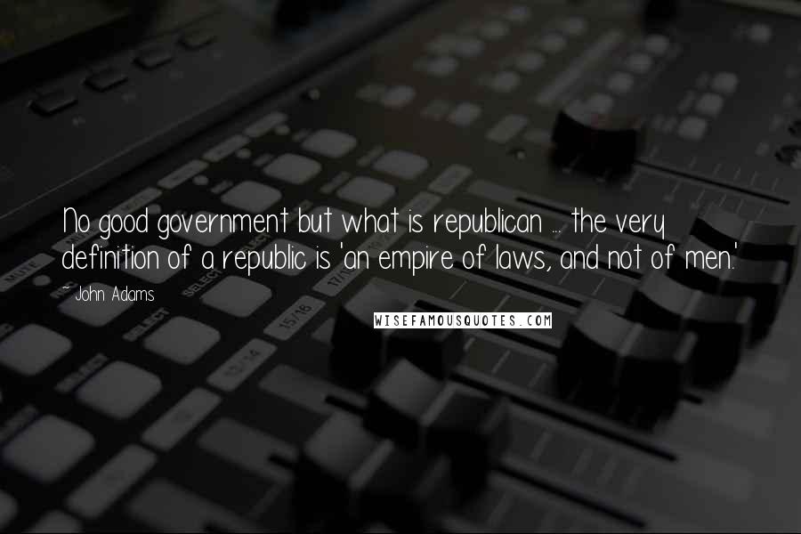 John Adams Quotes: No good government but what is republican ... the very definition of a republic is 'an empire of laws, and not of men.'