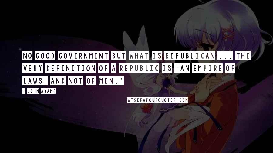 John Adams Quotes: No good government but what is republican ... the very definition of a republic is 'an empire of laws, and not of men.'
