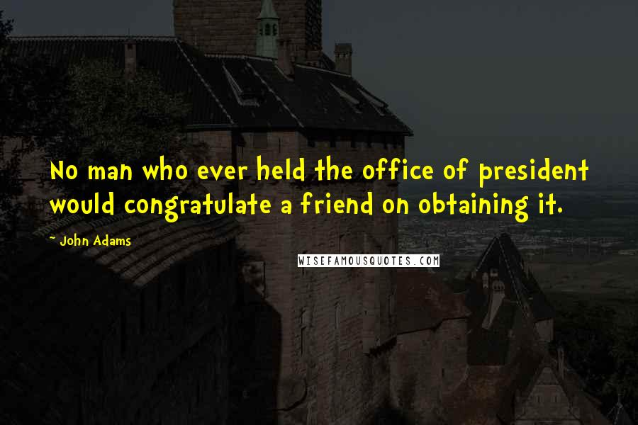 John Adams Quotes: No man who ever held the office of president would congratulate a friend on obtaining it.