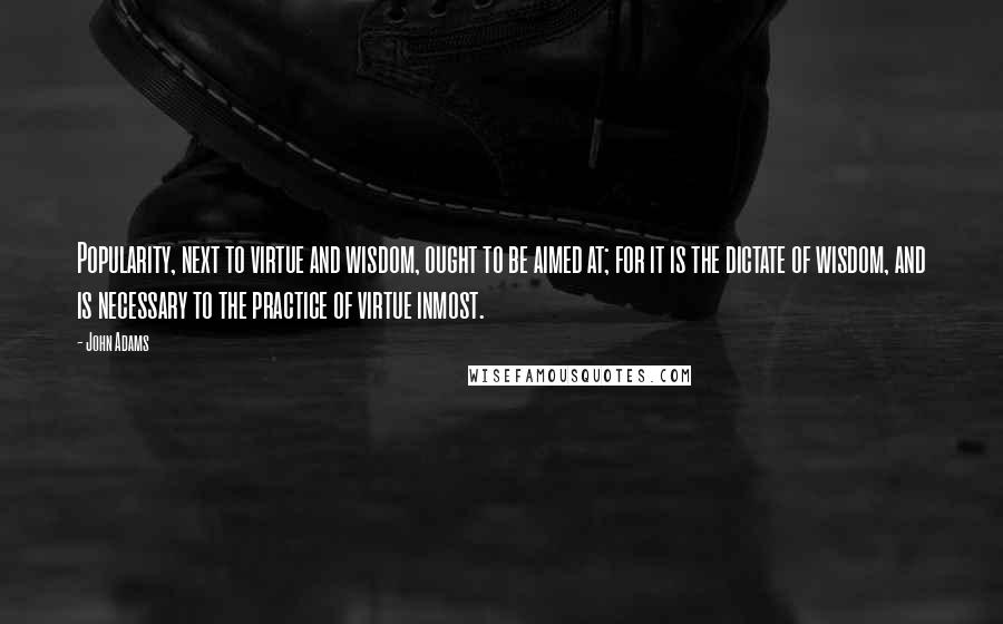 John Adams Quotes: Popularity, next to virtue and wisdom, ought to be aimed at; for it is the dictate of wisdom, and is necessary to the practice of virtue inmost.
