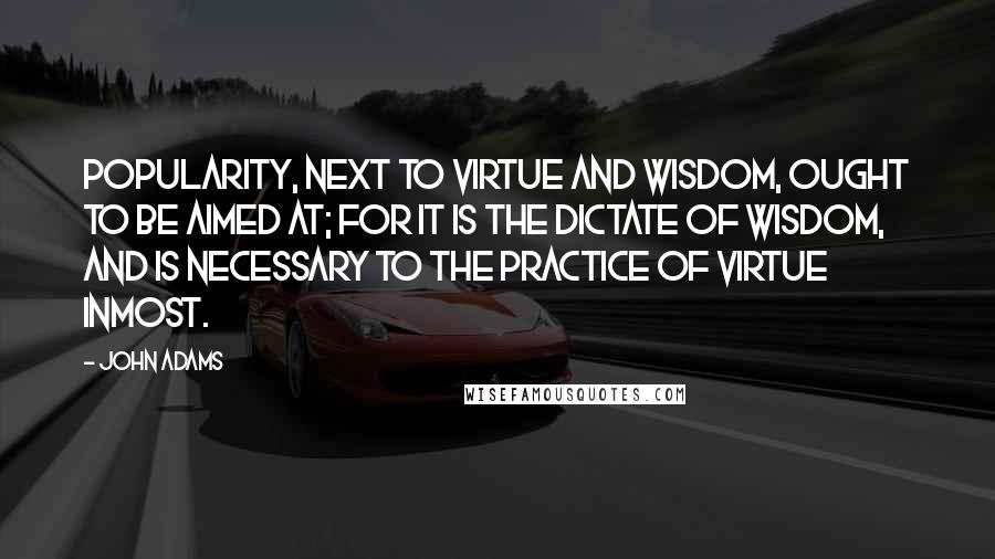 John Adams Quotes: Popularity, next to virtue and wisdom, ought to be aimed at; for it is the dictate of wisdom, and is necessary to the practice of virtue inmost.