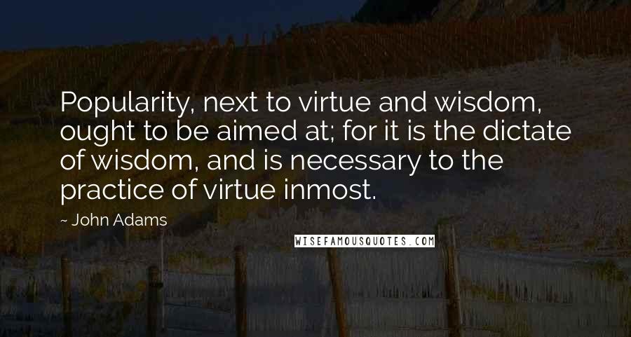 John Adams Quotes: Popularity, next to virtue and wisdom, ought to be aimed at; for it is the dictate of wisdom, and is necessary to the practice of virtue inmost.