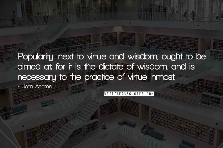 John Adams Quotes: Popularity, next to virtue and wisdom, ought to be aimed at; for it is the dictate of wisdom, and is necessary to the practice of virtue inmost.