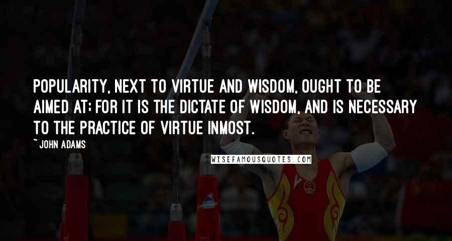 John Adams Quotes: Popularity, next to virtue and wisdom, ought to be aimed at; for it is the dictate of wisdom, and is necessary to the practice of virtue inmost.