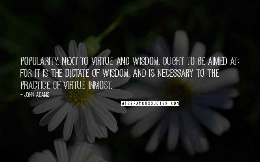 John Adams Quotes: Popularity, next to virtue and wisdom, ought to be aimed at; for it is the dictate of wisdom, and is necessary to the practice of virtue inmost.