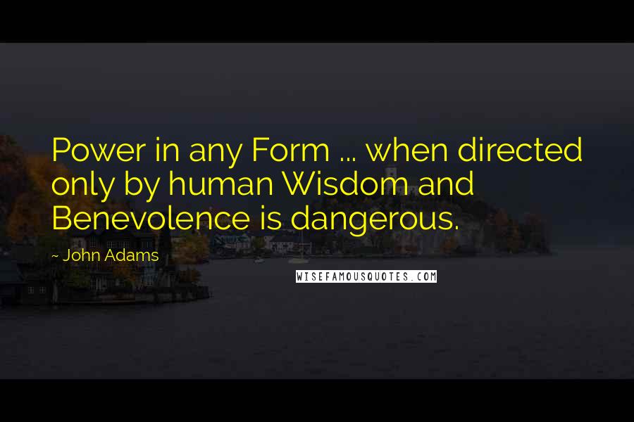 John Adams Quotes: Power in any Form ... when directed only by human Wisdom and Benevolence is dangerous.