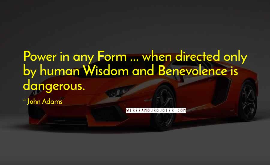 John Adams Quotes: Power in any Form ... when directed only by human Wisdom and Benevolence is dangerous.