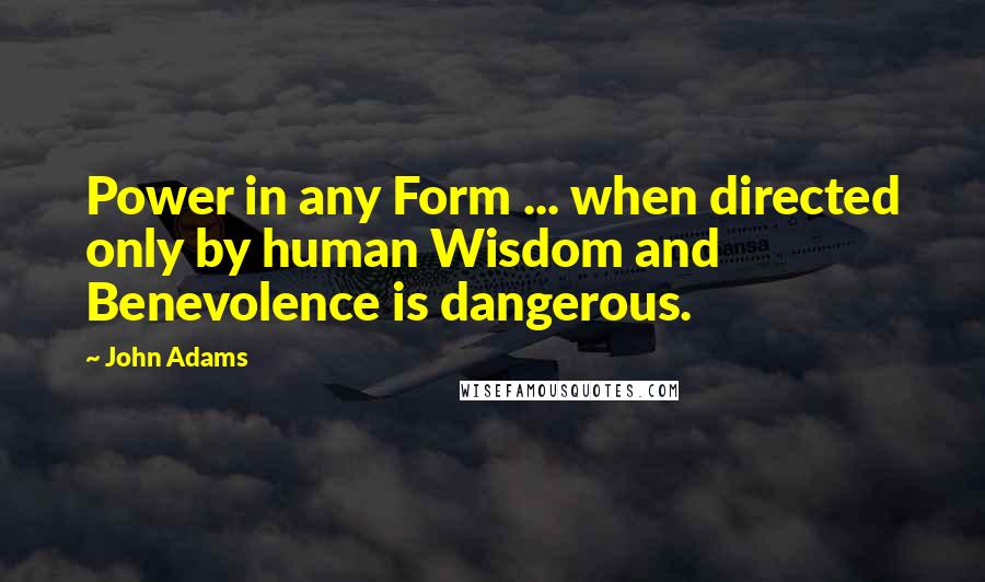 John Adams Quotes: Power in any Form ... when directed only by human Wisdom and Benevolence is dangerous.
