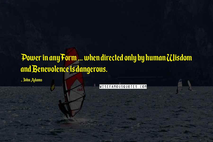 John Adams Quotes: Power in any Form ... when directed only by human Wisdom and Benevolence is dangerous.