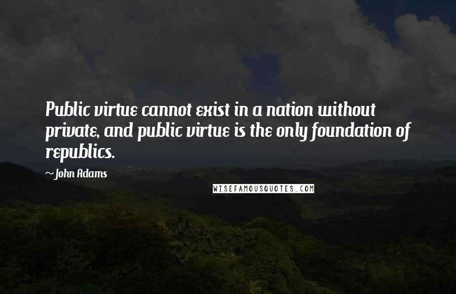 John Adams Quotes: Public virtue cannot exist in a nation without private, and public virtue is the only foundation of republics.