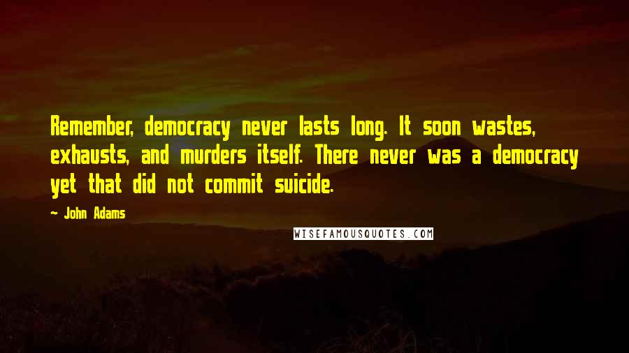 John Adams Quotes: Remember, democracy never lasts long. It soon wastes, exhausts, and murders itself. There never was a democracy yet that did not commit suicide.