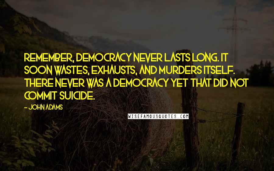 John Adams Quotes: Remember, democracy never lasts long. It soon wastes, exhausts, and murders itself. There never was a democracy yet that did not commit suicide.