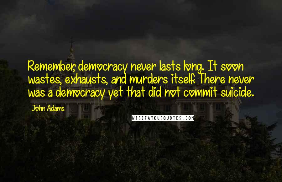 John Adams Quotes: Remember, democracy never lasts long. It soon wastes, exhausts, and murders itself. There never was a democracy yet that did not commit suicide.