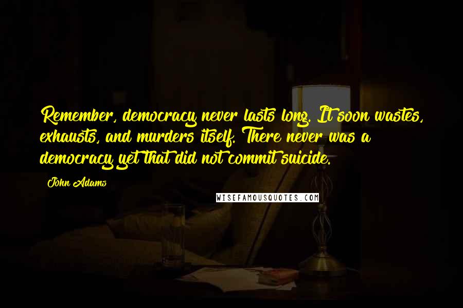 John Adams Quotes: Remember, democracy never lasts long. It soon wastes, exhausts, and murders itself. There never was a democracy yet that did not commit suicide.