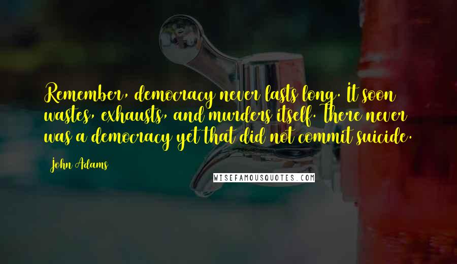 John Adams Quotes: Remember, democracy never lasts long. It soon wastes, exhausts, and murders itself. There never was a democracy yet that did not commit suicide.