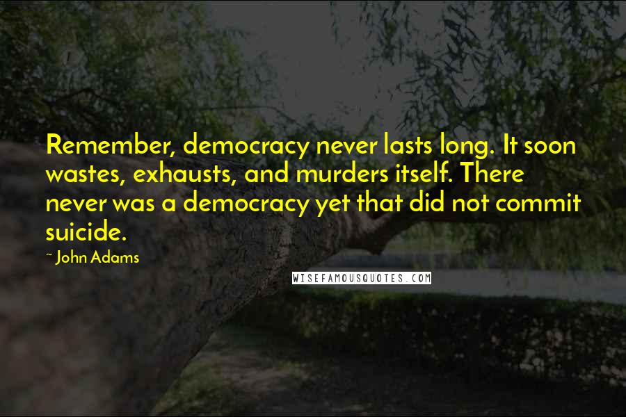 John Adams Quotes: Remember, democracy never lasts long. It soon wastes, exhausts, and murders itself. There never was a democracy yet that did not commit suicide.