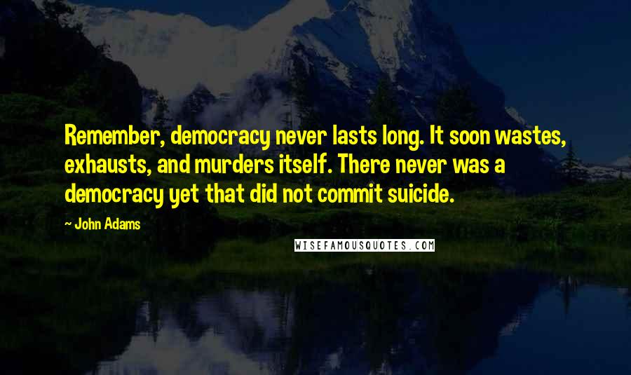 John Adams Quotes: Remember, democracy never lasts long. It soon wastes, exhausts, and murders itself. There never was a democracy yet that did not commit suicide.
