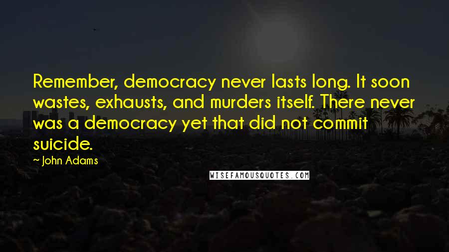 John Adams Quotes: Remember, democracy never lasts long. It soon wastes, exhausts, and murders itself. There never was a democracy yet that did not commit suicide.