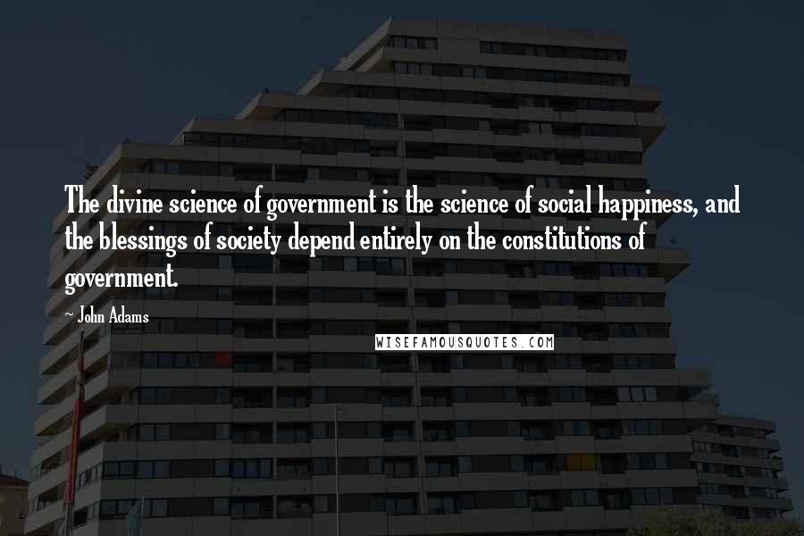 John Adams Quotes: The divine science of government is the science of social happiness, and the blessings of society depend entirely on the constitutions of government.