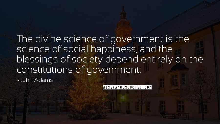 John Adams Quotes: The divine science of government is the science of social happiness, and the blessings of society depend entirely on the constitutions of government.