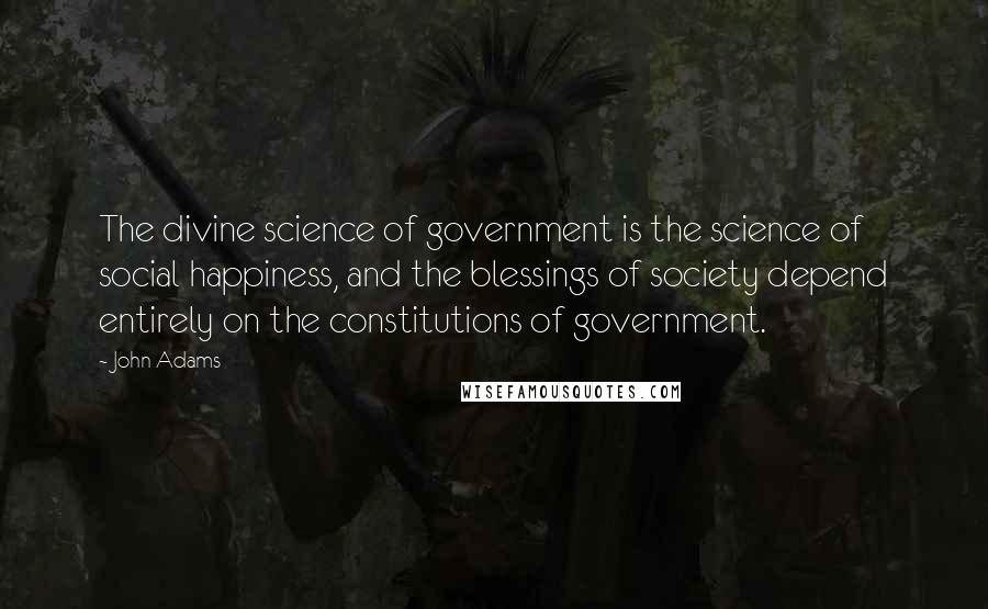 John Adams Quotes: The divine science of government is the science of social happiness, and the blessings of society depend entirely on the constitutions of government.