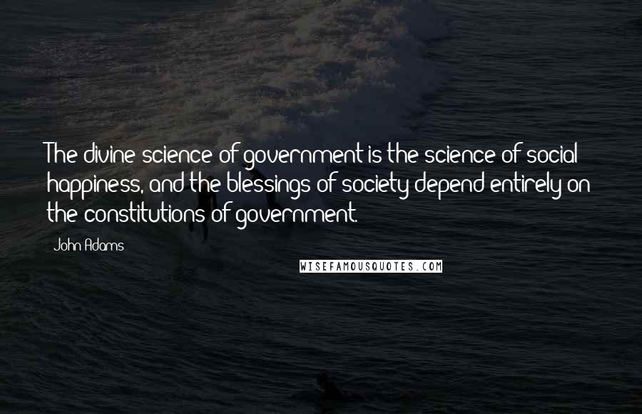 John Adams Quotes: The divine science of government is the science of social happiness, and the blessings of society depend entirely on the constitutions of government.