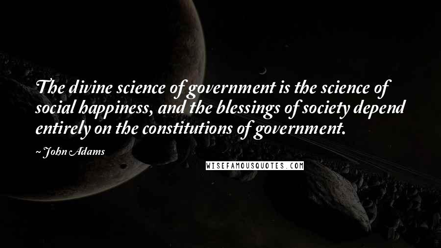 John Adams Quotes: The divine science of government is the science of social happiness, and the blessings of society depend entirely on the constitutions of government.