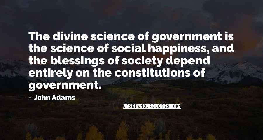 John Adams Quotes: The divine science of government is the science of social happiness, and the blessings of society depend entirely on the constitutions of government.
