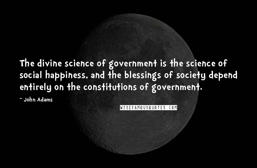 John Adams Quotes: The divine science of government is the science of social happiness, and the blessings of society depend entirely on the constitutions of government.