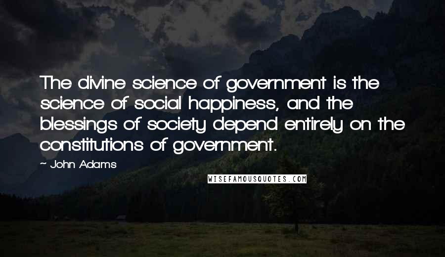 John Adams Quotes: The divine science of government is the science of social happiness, and the blessings of society depend entirely on the constitutions of government.