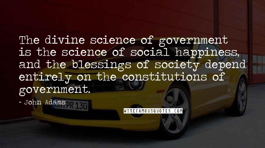 John Adams Quotes: The divine science of government is the science of social happiness, and the blessings of society depend entirely on the constitutions of government.