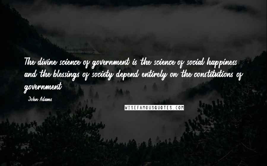 John Adams Quotes: The divine science of government is the science of social happiness, and the blessings of society depend entirely on the constitutions of government.