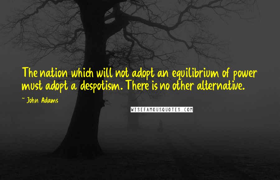 John Adams Quotes: The nation which will not adopt an equilibrium of power must adopt a despotism. There is no other alternative.