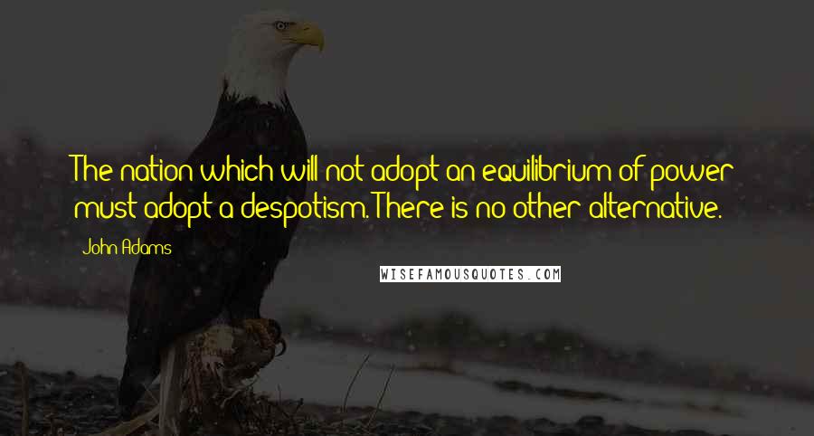 John Adams Quotes: The nation which will not adopt an equilibrium of power must adopt a despotism. There is no other alternative.