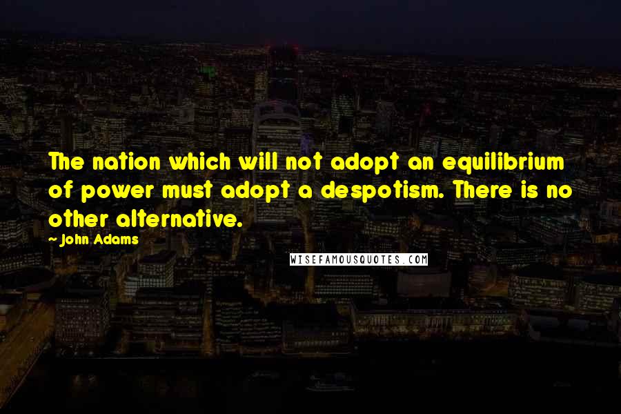 John Adams Quotes: The nation which will not adopt an equilibrium of power must adopt a despotism. There is no other alternative.
