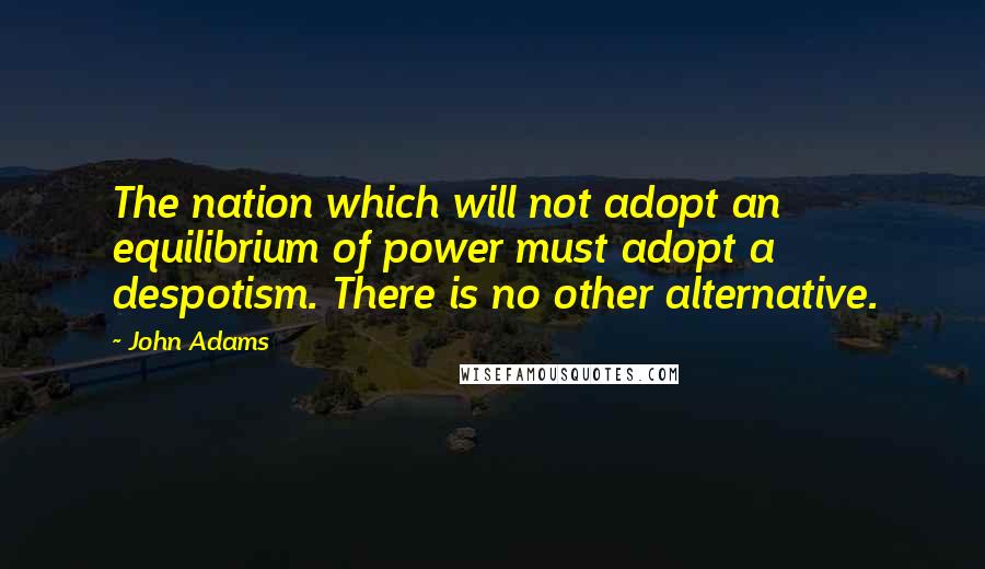 John Adams Quotes: The nation which will not adopt an equilibrium of power must adopt a despotism. There is no other alternative.