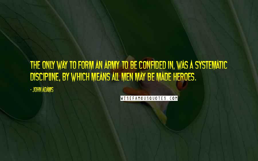 John Adams Quotes: The only way to form an army to be confided in, was a systematic discipline, by which means all men may be made heroes.