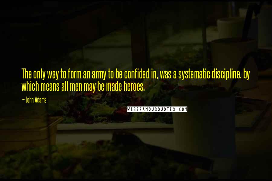 John Adams Quotes: The only way to form an army to be confided in, was a systematic discipline, by which means all men may be made heroes.