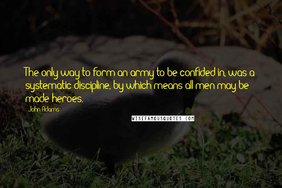 John Adams Quotes: The only way to form an army to be confided in, was a systematic discipline, by which means all men may be made heroes.