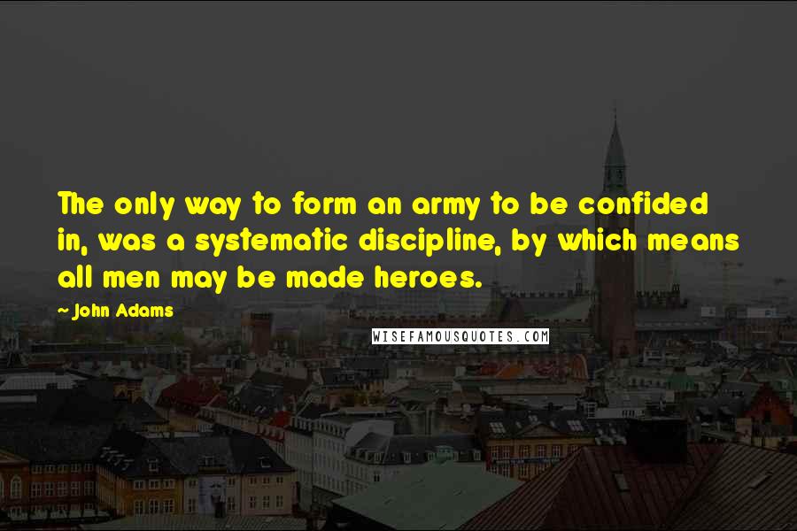 John Adams Quotes: The only way to form an army to be confided in, was a systematic discipline, by which means all men may be made heroes.