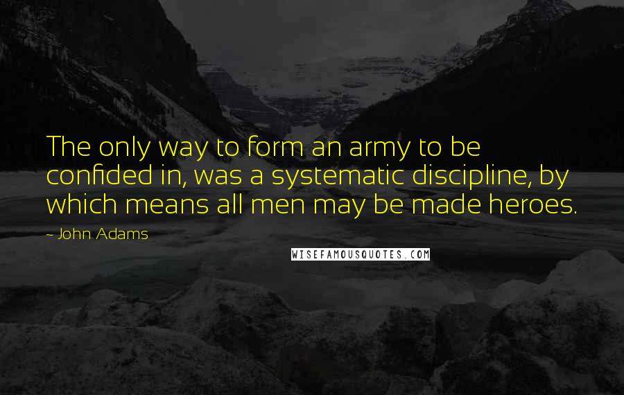 John Adams Quotes: The only way to form an army to be confided in, was a systematic discipline, by which means all men may be made heroes.