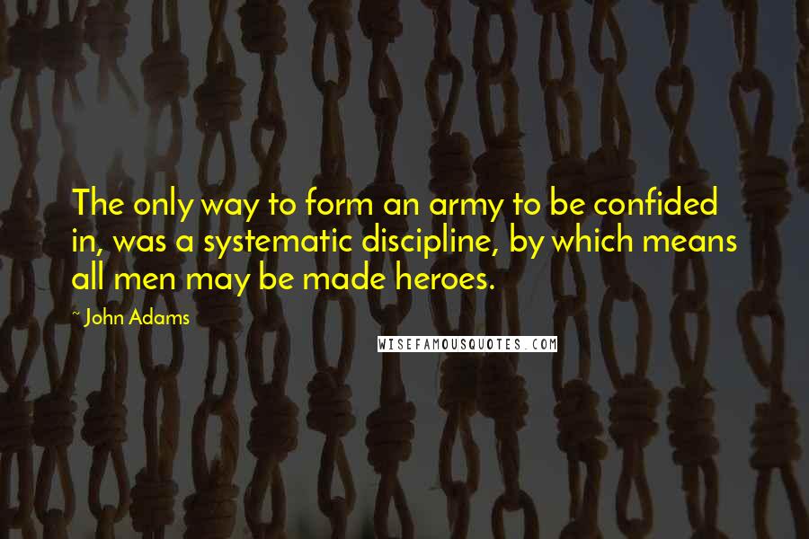 John Adams Quotes: The only way to form an army to be confided in, was a systematic discipline, by which means all men may be made heroes.