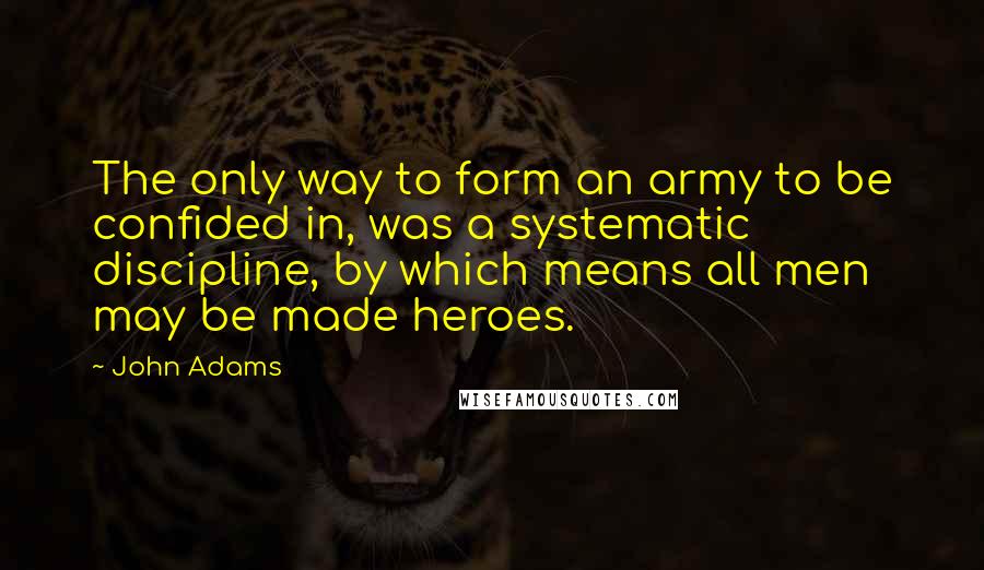 John Adams Quotes: The only way to form an army to be confided in, was a systematic discipline, by which means all men may be made heroes.