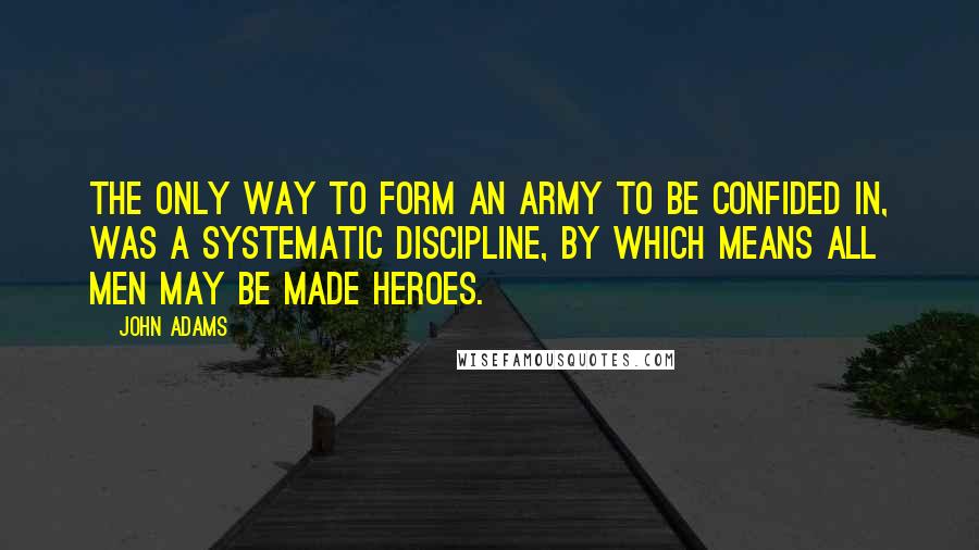 John Adams Quotes: The only way to form an army to be confided in, was a systematic discipline, by which means all men may be made heroes.