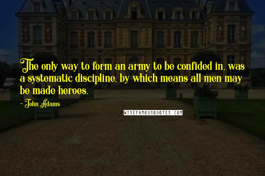 John Adams Quotes: The only way to form an army to be confided in, was a systematic discipline, by which means all men may be made heroes.