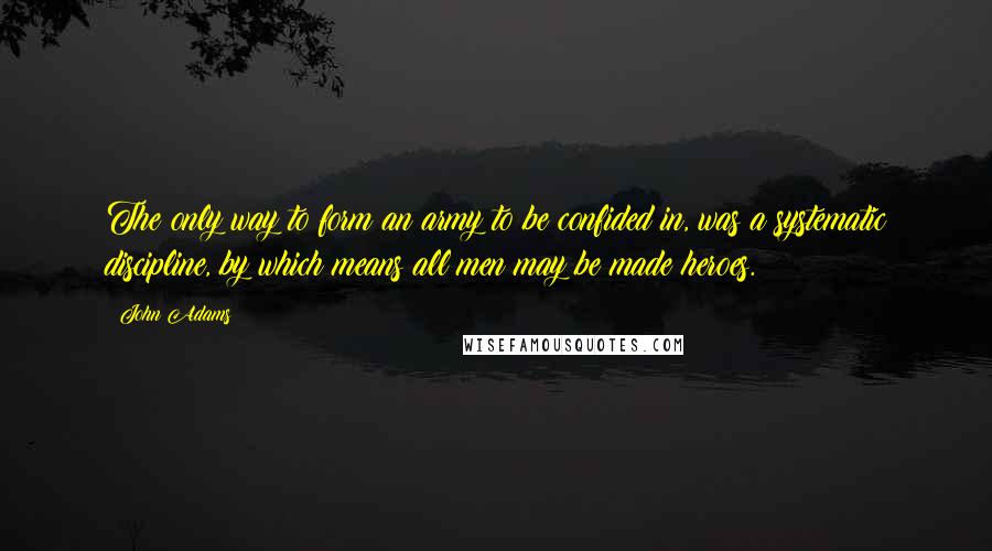 John Adams Quotes: The only way to form an army to be confided in, was a systematic discipline, by which means all men may be made heroes.