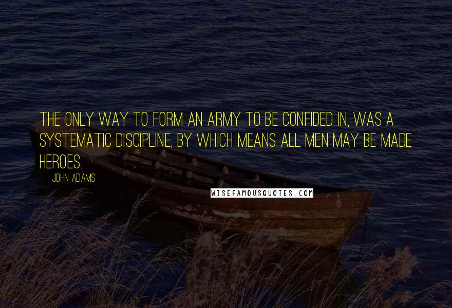 John Adams Quotes: The only way to form an army to be confided in, was a systematic discipline, by which means all men may be made heroes.