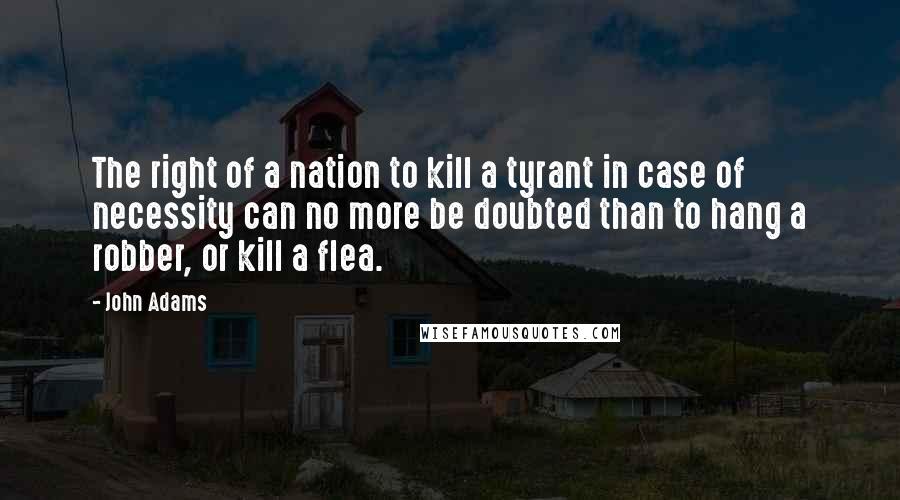 John Adams Quotes: The right of a nation to kill a tyrant in case of necessity can no more be doubted than to hang a robber, or kill a flea.