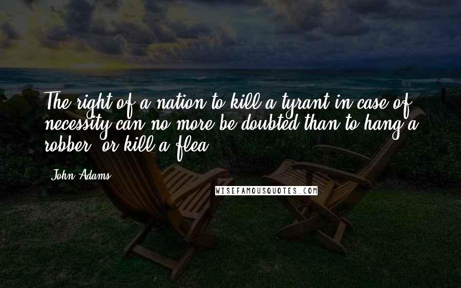 John Adams Quotes: The right of a nation to kill a tyrant in case of necessity can no more be doubted than to hang a robber, or kill a flea.