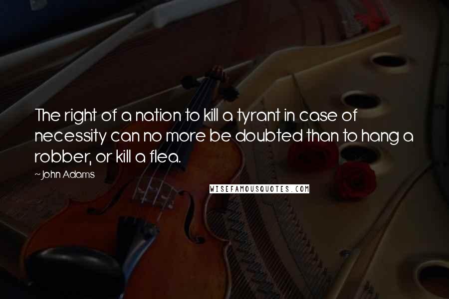 John Adams Quotes: The right of a nation to kill a tyrant in case of necessity can no more be doubted than to hang a robber, or kill a flea.